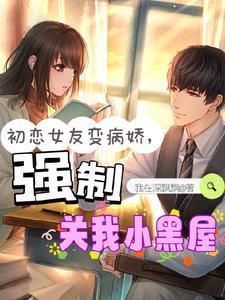 初恋女友变病娇强制关我小黑屋我在深飘飘